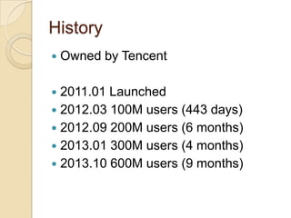 History
 Owned by Tencent
 2011.01 Launched
 2012.03 100M users (443 days)
 2012.09 200M users (6 months)
 2013.01 300M users (4 months)
 2013.10 600M users (9 months)
 