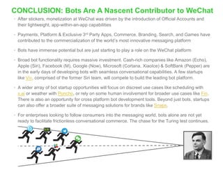 CONCLUSION: Bots Are A Nascent Contributor to WeChat
• After stickers, monetization at WeChat was driven by the introduction of Official Accounts and
their lightweight, app-within-an-app capabilities
• Payments, Platform & Exclusive 3rd Party Apps, Commerce, Branding, Search, and Games have
contributed to the commercialization of the world’s most innovative messaging platform
• Bots have immense potential but are just starting to play a role on the WeChat platform
• Broad bot functionality requires massive investment. Cash-rich companies like Amazon (Echo),
Apple (Siri), Facebook (M), Google (Now), Microsoft (Cortana, XiaoIce) & SoftBank (Pepper) are
in the early days of developing bots with seamless conversational capabilities. A few startups
like Viv, comprised of the former Siri team, will compete to build the leading bot platform.
• A wider array of bot startup opportunities will focus on discreet use cases like scheduling with
x.ai or weather with Poncho, or rely on some human involvement for broader use cases like Fin.
There is also an opportunity for cross platform bot development tools. Beyond just bots, startups
can also offer a broader suite of messaging solutions for brands like Snaps.
• For enterprises looking to follow consumers into the messaging world, bots alone are not yet
ready to facilitate frictionless conversational commerce. The chase for the Turing test continues.
 