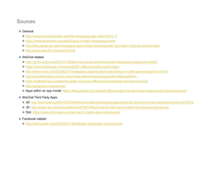  General
 http://www.businessinsider.com/the-messaging-app-report-2015-11
 https://www.techinasia.com/talk/5-ways-mobile-messaging-evolve
 http://blog.appannie.com/messaging-apps-where-theyre-popular-and-major-revenue-opportunities/
 http://www.scaruffi.com/mind/ai.html
 WeChat related
 http://techcrunch.com/2015/11/26/the-many-ways-of-wechat-how-messaging-is-eating-the-world/
 https://www.techinasia.com/wechat-697-million-monthly-active-users
 http://techcrunch.com/2016/03/17/messaging-app-wechat-is-becoming-a-mobile-payment-giant-in-china/
 http://qrcodetracking.com/qr-codes-help-wechat-become-a-social-media-platform/
 https://walkthechat.com/wechat-public-accounts-difference-subscription-service-accounts/
 http://dangrover.com/archive/
 Apps within an app model: https://blog.passkit.com/wechat-offers-insight-into-the-future-of-apps-and-mobile-payments/
 WeChat Third Party Apps
 JD: http://technode.com/2015/03/04/tencent-mobile-messaging-apps-drove-20-percent-of-new-customers-for-jd-in-q4-2014/
 JD: http://blogs.wsj.com/chinarealtime/2016/01/06/qa-with-jd-mall-ceo-on-balancing-shopping-and-social/
 Didi: https://www.techinasia.com/wechat-21-million-taxi-rides-booked
 Facebook related
 http://techcrunch.com/2016/03/17/facebooks-messenger-in-a-bot-store/
Sources
 
