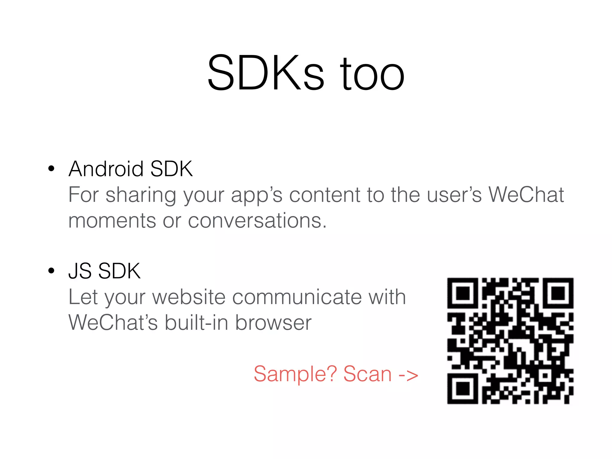 SDKs too
• Android SDK 
For sharing your app’s content to the user’s WeChat
moments or conversations.
• JS SDK 
Let your website communicate with 
WeChat’s built-in browser 
 
Sample? Scan ->
 