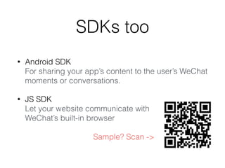 SDKs too
• Android SDK
For sharing your app’s content to the user’s WeChat
moments or conversations.
• JS SDK
Let your website communicate with
WeChat’s built-in browser
Sample? Scan ->