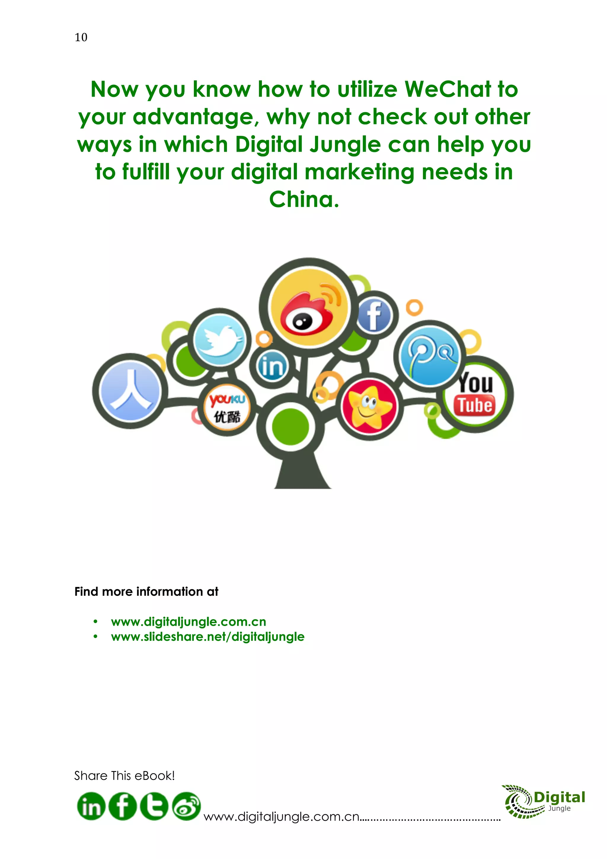 GETTING INTO WECHAT MARKETING

TOP 10 TIPS
T1

op 10 tips:

Define the role of WeChat
Define your content strategy
Define your target audience
Promote your WeChat QR code
Send out messages in a bottle
Up date your content often
Be perosonal and funny
Use voice messages
Use LBS functions
Shake! Shake! Shake!

23
45
67
89
10

11
Digital Jungle E-Book

 