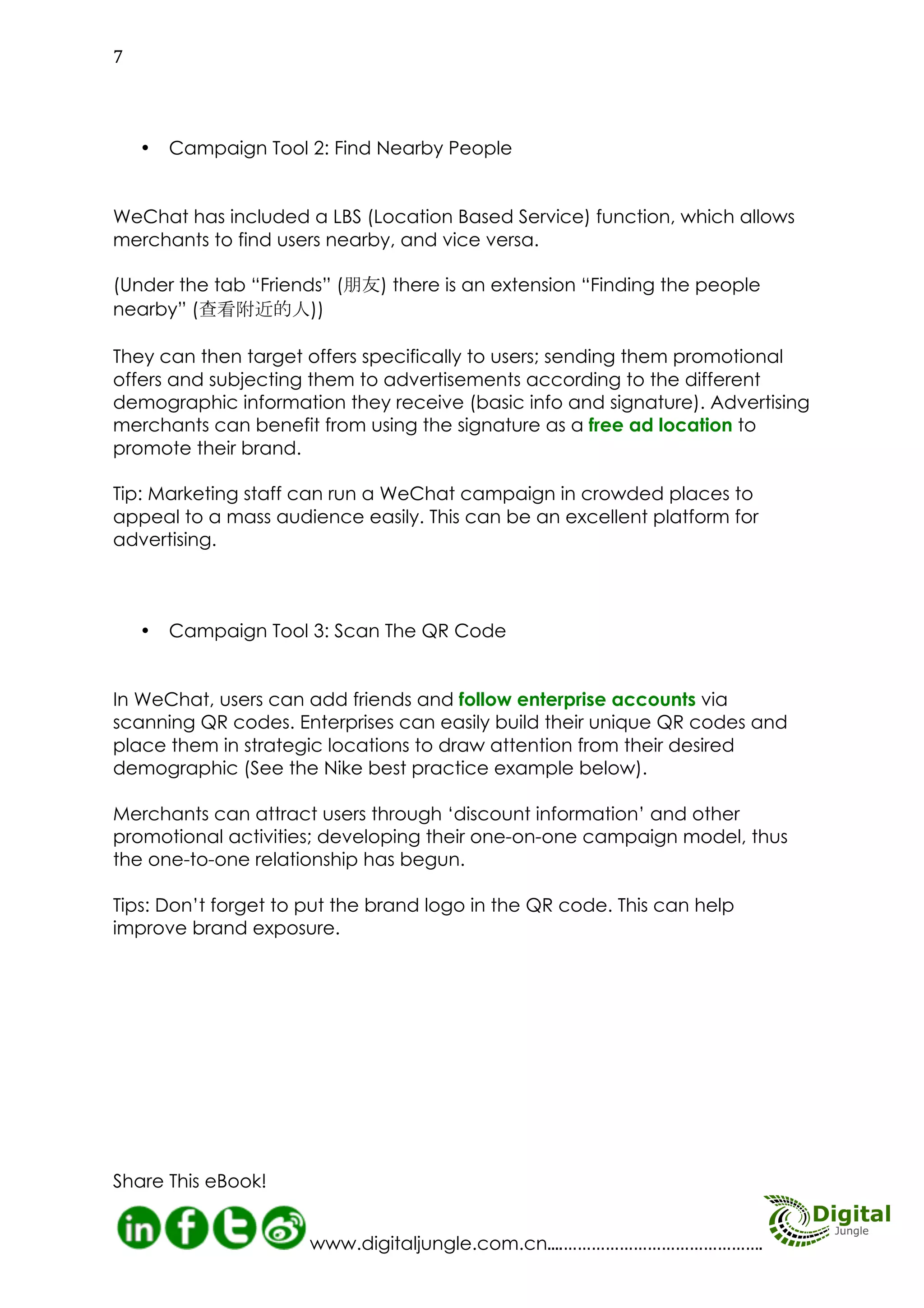 Campaign Tool 3: Scan The
QR Code
In WeChat, users can add friends and
follow enterprise accounts via
scanning QR codes. Enterprises can
easily build their unique QR codes and
place them in strategic locations to
draw attention from their desired
demographic (See the Nike best practice example below).

MORE INFO HERE
The Importance of Mobile Advertising in
China
Tapping into WeChat Marketing
WeChat Marketing Service
Do You Do Social Media Management?

Merchants can attract users through
‘discount information’ and other
promotional activities; developing
their one-on-one campaign model,
thus the one-to-one relationship has
begun.
Tips: Don’t forget to put the brand logo
in the QR code. This can help improve
brand exposure.

ngle
gital Ju hat
Di
C
on We

08
http://www.digitaljungle.com.cn/

 