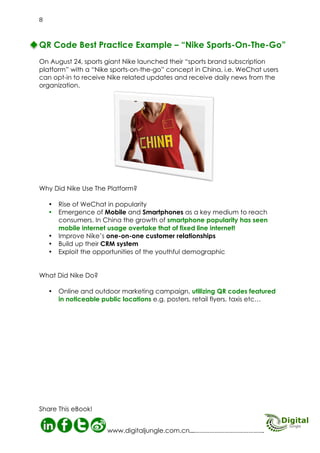 Nike Sports-On-The-Go
Campaign
On August 24, 2012 sports giant Nike
launched their “sports brand subscription
platform” with a “Nike sports-on-the-go”
concept in China, i.e. WeChat users
can opt-in to receive Nike related
updates and receive daily news
from the organization.

Go
he be Bryan2t0
nT

rts O

Ko

r
cola d
ite- ts branhe
h
et w por
n-t
targed a ‘s orts-o ollow
t to lop a sp to f ikea
eCh eve ith
opt d N e
ed W hey dform’ w rs can ews an es wer d
us s. T lat
e
t
e
Nikear old on p ere us daily ns upda cover on.
ye cripti pt, wh ceive new ticles mint
r
d
s
e
sub conce and retes. Th . The all to ba
go rand upda Nike etba
b
d
k
the relatedorts an m bas
sp ing fro
ut
aboveryth
e

Spo

Nike	

Sports-On-The-Go

Nike Sports-On-The-Go
Campaign
What Did Nike Do?
Why Did Nike Use The
WeChat?

09
Digital Jungle E-Book

What Did Nike Do?
•Online and outdoor
marketing campaign,
utilized QR codes
featured
in noticeable public
locations e.g. posters,
retail flyers, taxis etc…
Why Did Nike Use The
Platform?

•Rise of WeChat in popularity
•Emergence of Mobile and
Smartphones as a key medium to
reach consumers. In China the growth of
Smartphone popularity has seen
mobile internet usage overtake that of fixed
line internet!
•Improve Nike’s one-on-one customer
relationships
•Build up their CRM system
•Exploit the opportunities of the youthful
demographic

 