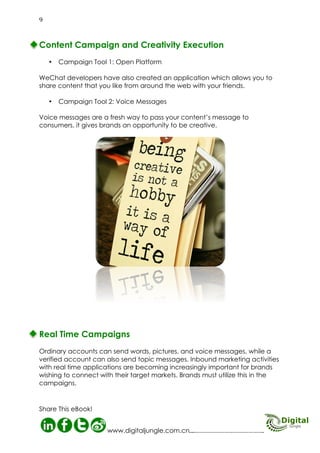 Content Campaign

WeChat
Creativity Execution

C
C

ampaign Tool 1 - Open Platform: WeChat developers have also created an application which
allows you to share content that you like from around the web with your friends.

ampaign Tool 2 - Voice Messages: Voice messages are a fresh way to pass your content’s
message to consumers, it gives brands an opportunity to be creative. Ordinary accounts
can send words, pictures, and voice messages, while a verified account can also send topic
messages. Inbound marketing activities with real time applications are becoming increasingly
important for brands wishing to connect with their target markets. Brands must utilize this in
the campaigns.

agease
ess g

ss
ce M oice aMendiveiduaalt.
Voi g V n i Ch

Usin icture ofng onoW se andr
gi
t u ove

p ssa asy
t
e
is a
sen rity
ere oice m mely e to be opula ver
H v
go .
g
xtre ges he p
usinpp is e messaorks. T as risin years
r
h
a
ew
w
The lows fo G net saging past f
al fi or 3 mes
he
t
wi- f voice
o

10
http://www.digitaljungle.com.cn/

 