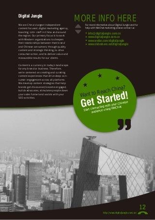 Digital Jungle
We are China’s largest independent
content focused, digital marketing agency,
boasting 120+ staff in China and around
the region. Our primary focus is to work
with Western organizations to deepen
their relationships between their brand
and Chinese consumers; through quality
content and strategic thinking, to drive
consumer action, and to deliver value and
measurable results for our clients.
Content is a currency in today’s landscape
for any brand or business. Therefore,
we’re centered on creating and curating
content experiences that drive deep consumer engagement across all platforms.
We develop content strategies that help
brands get discovered, become engaged,
builds advocates, stimulates people down
your sales funnel and assists with your
SEO activities.

MORE INFO HERE

For more information about Digital Jungle and for
help with WeChat marketing please contact us:

•
•
•
•

info@digitaljungle.com.cn
www.digitaljungle.com.cn
www.weibo.com/digitaljungle
www.slideshare.net/digitaljungle

a?

in
each Ch
to R

rted!
et Sta
G

Want

e
Chines
h your t
g wit
nnectin sing WeCha
tart co
S
ce u
audien

12
http://www.digitaljungle.com.cn/

 