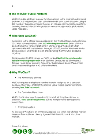 Mobile Advertising

Why WeChat?
Why WeChat?
The Authenticity of Users: WeChat requires a telephone number in order to sign up for a personal
account. This makes WeChat the strictest social media platform in China,
ensuring there are less ‘fake’ accounts.
The Controllability of Users: WeChat official accounts can directly reach their target audience. In
addition, ‘fans’ can be segmented due to their provided demographic
information.
Emerging Markets; As discussed, WeChat is an immensely popular tool within the Chinese
market. However Tencent has already signalled their intent to break into other markets.

03
Digital Jungle E-Book

 