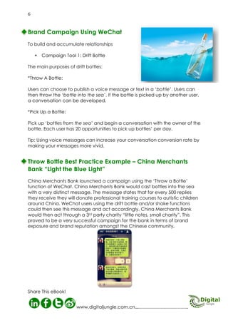 Campaign Tool 2: Find Nearby People

Shake! Shake!
W

eChat has included a LBS (Location Based Service) function, which allows merchants to find users nearby, and vice
versa. Under the tab “Friends” there is an extension “Finding the
people nearby”. They can then target offers specifically to users;
sending them promotional offers and subjecting them to advertisements according to the different demographic information
they receive (basic info and signature). Advertising merchants
can benefit from using the signature as a free ad location to
promote their brand.
Tip: Marketing staff can run a WeChat campaign in crowded
places to appeal to a mass audience easily. This can be an excellent platform for advertising.

07
Digital Jungle E-Book

 