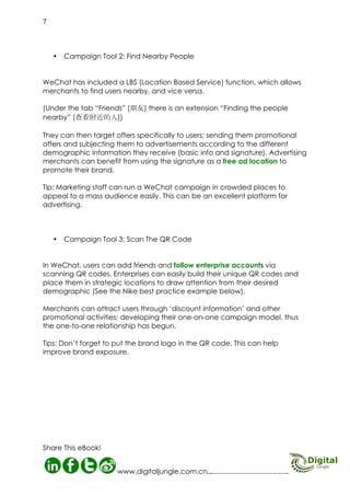 Campaign Tool 3: Scan The
QR Code
In WeChat, users can add friends and
follow enterprise accounts via
scanning QR codes. Enterprises can
easily build their unique QR codes and
place them in strategic locations to
draw attention from their desired
demographic (See the Nike best practice example below).

MORE INFO HERE
The Importance of Mobile Advertising in
China
Tapping into WeChat Marketing
WeChat Marketing Service
Do You Do Social Media Management?

Merchants can attract users through
‘discount information’ and other
promotional activities; developing
their one-on-one campaign model,
thus the one-to-one relationship has
begun.
Tips: Don’t forget to put the brand logo
in the QR code. This can help improve
brand exposure.

ngle
gital Ju hat
Di
C
on We

08
http://www.digitaljungle.com.cn/

 