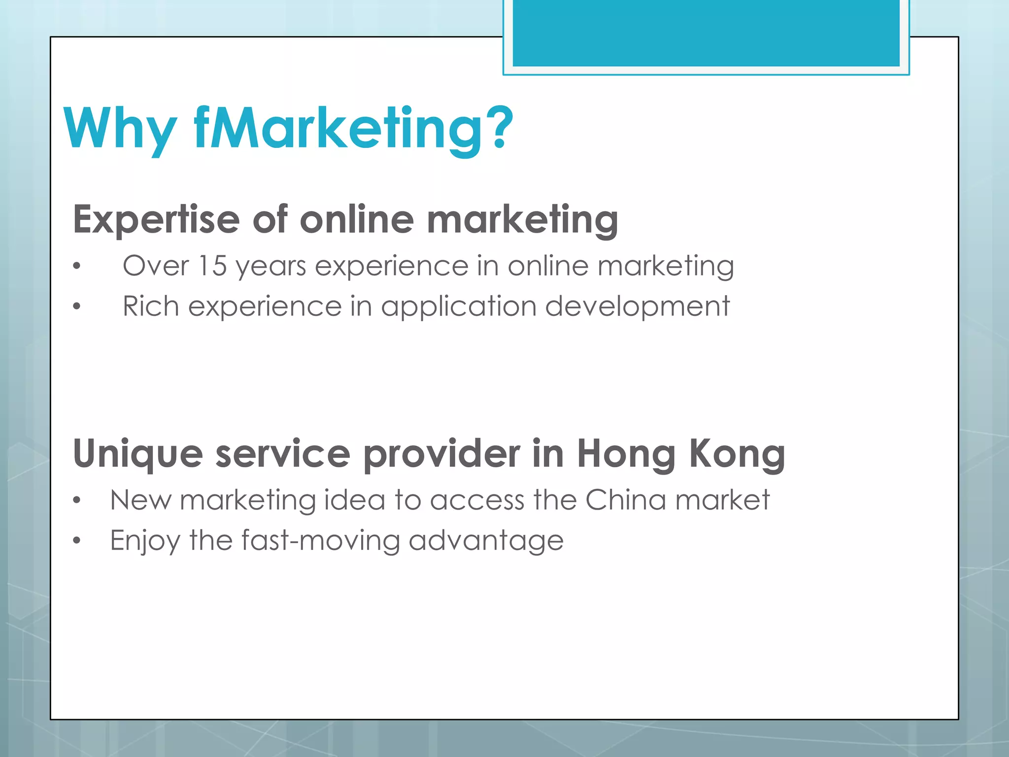 Why fMarketing?
Expertise of online marketing
• Over 15 years experience in online marketing
• Rich experience in application development
Unique service provider in Hong Kong
• New marketing idea to access the China market
• Enjoy the fast-moving advantage
 