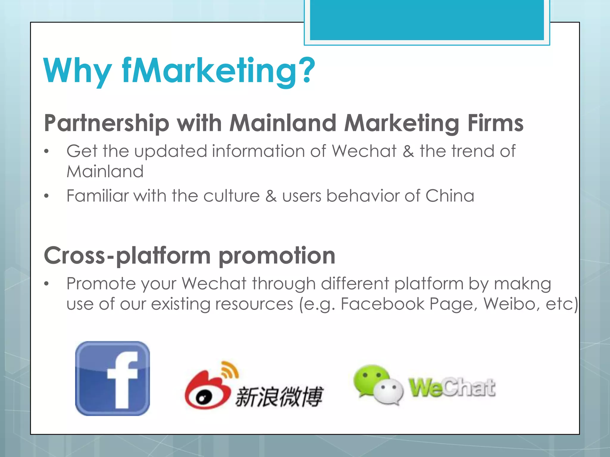 Why fMarketing?
Partnership with Mainland Marketing Firms
• Get the updated information of Wechat & the trend of
Mainland
• Familiar with the culture & users behavior of China
Cross-platform promotion
• Promote your Wechat through different platform by makng
use of our existing resources (e.g. Facebook Page, Weibo, etc)
 