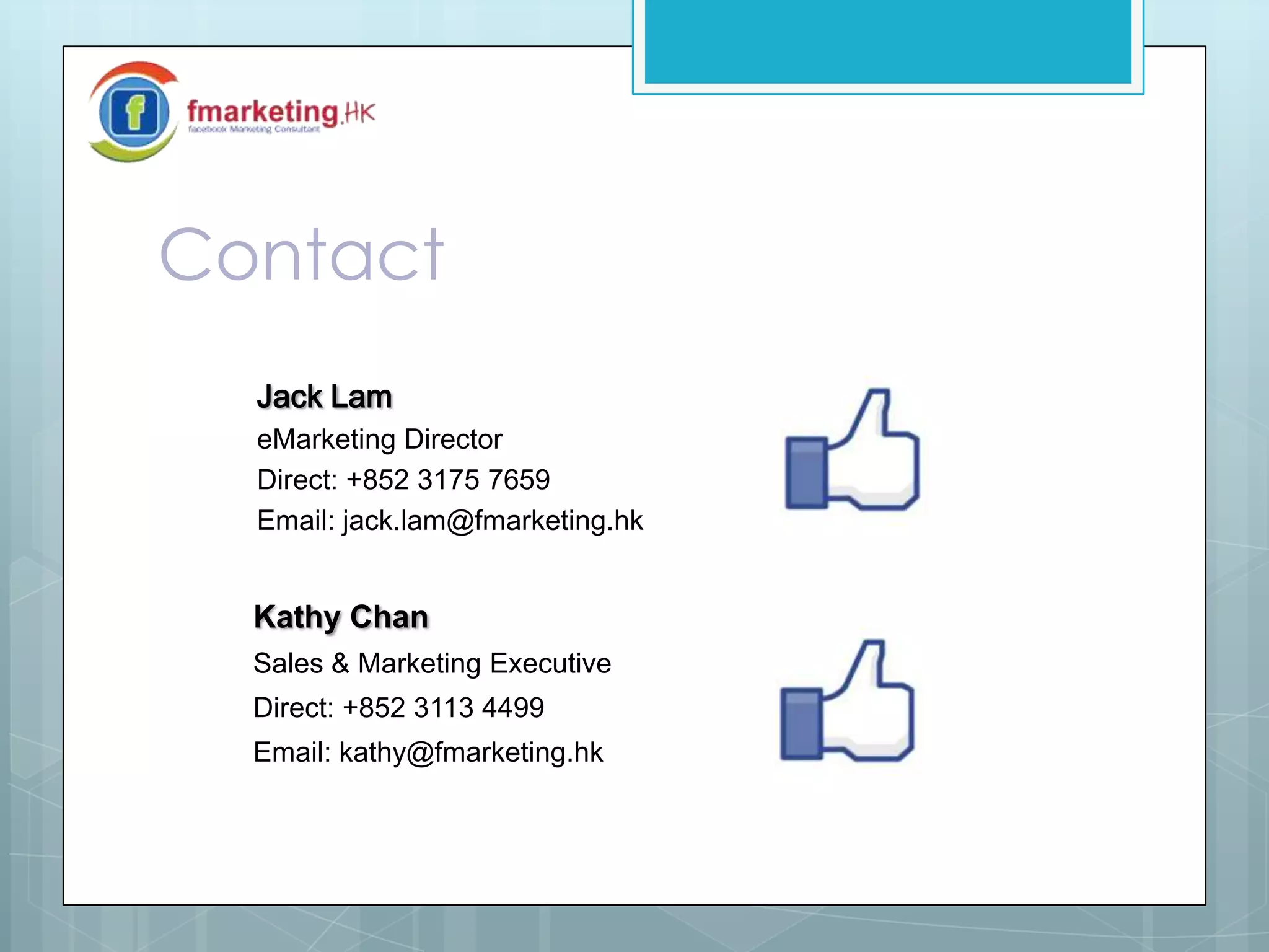 Contact
Jack Lam
eMarketing Director
Direct: +852 3175 7659
Email: jack.lam@fmarketing.hk
Kathy Chan
Sales & Marketing Executive
Direct: +852 3113 4499
Email: kathy@fmarketing.hk
 