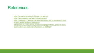 References
https://www.techinasia.com/5-years-of-wechat
https://en.wikipedia.org/wiki/Tencent#History
https://uxdesign.cc/wechat-the-invincible-app-a-key-to-business-success-
in-china-8e9a920deb26#.fmpugitm7
http://www.wsj.com/articles/asian-messaging-platforms-generate-more-
revenue-than-u-s-peers-consultant-says-1445385197
 