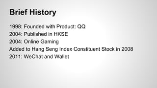 Brief History
1998: Founded with Product: QQ
2004: Published in HKSE
2004: Online Gaming
Added to Hang Seng Index Constituent Stock in 2008
2011: WeChat and Wallet
 
