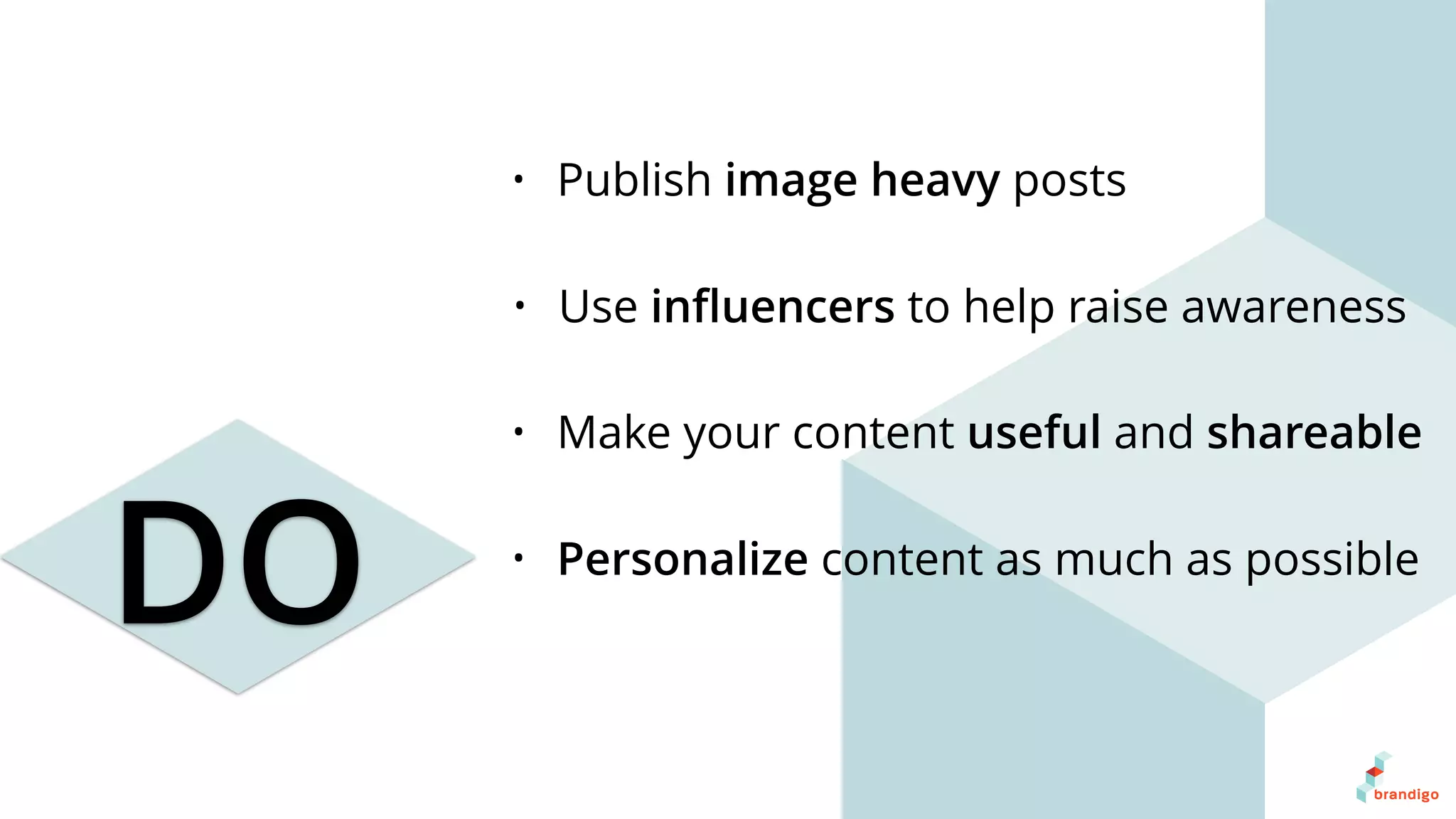 DO
• Publish image heavy posts
• Make your content useful and shareable
• Personalize content as much as possible
• Use inﬂuencers to help raise awareness
 