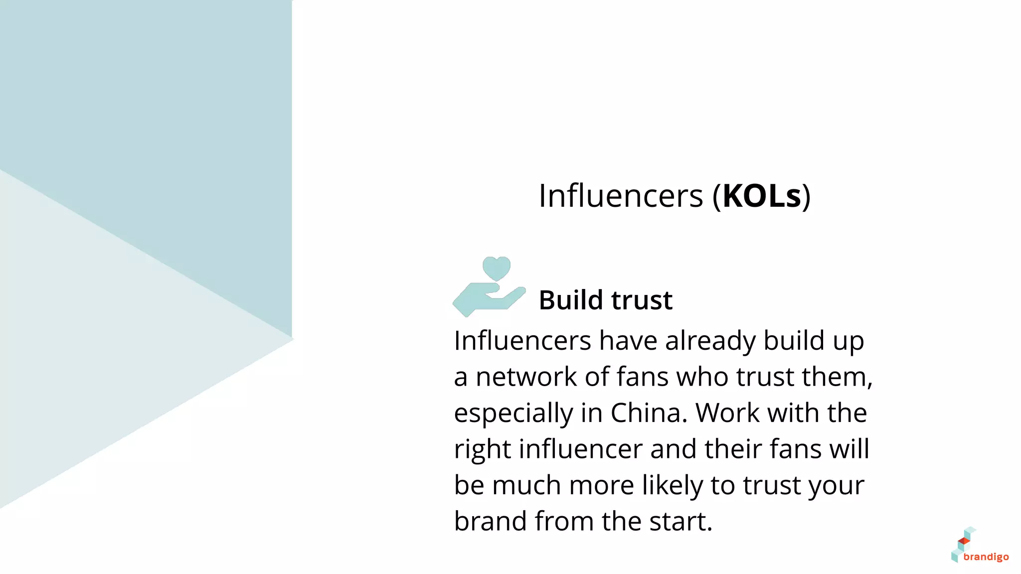 Inﬂuencers have already build up
a network of fans who trust them,
especially in China. Work with the
right inﬂuencer and their fans will
be much more likely to trust your
brand from the start.
Inﬂuencers (KOLs)
Build trust
 
