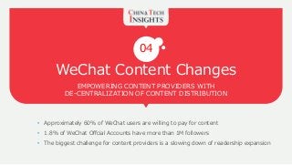 WeChat Content Changes
EMPOWERING CONTENT PROVIDERS WITH
DE-CENTRALIZATION OF CONTENT DISTRIBUTION
04
• Approximately 60% of WeChat users are willing to pay for content
• 1.8% of WeChat Offcial Accounts have more than 1M followers
• The biggest challenge for content providers is a slowing down of readership expansion
 