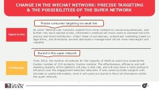 35
CHANGE IN THE WECHAT NETWORK: PRECISE TARGETING
& THE POSSIBILITIES OF THE SUPER NETWORK
Opportunity
Challenges
Precise consumer targeting via weak ties
Buried in the super network
As users’ WeChat user networks expand from close contacts to casual acquaintances, and
further into work-related circles, information overload will move users to demand more for
precise and direct distribution. Under these circumstances, customized marketing based on
algorithms, and directional content distribution management will be more meaningful and
valuable.
From 2016, the number of contacts for the majority of WeChat users now exceeds the
Dunbar number of 150 contacts, Dunbar number. The effectiveness, efficiency and self-
cleaning capacity of the platform will play a vital role, and will also have a more profound
influence over the engagement between networks. If one cannot provide subjects with
intimate or useful information, then it will surely be buried in flood of information within
the super network.
 