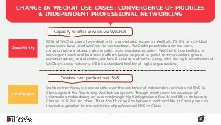 36
CHANGE IN WECHAT USE CASES: CONVERGENCE OF MODULES
& INDEPENDENT PROFESSIONAL NETWORKING
Opportunity
Capacity to offer services via WeChat
Doubts over professional SNS
90% of WeChat users have dealt with work-related issues on WeChat. 70.8% of individual
proprietors have used WeChat for transactions. WeChat’s penetration across work
communications exceeds phone calls, text messages, emails… WeChat is now building a
convergent work and business platform based on point-to-point communication, group
communication, social circles, content & service platforms. Along with the high penetration of
WeChat’s social network, it’ll be a standard tool for all agile organizations.
On the other hand, we see doubts over the existence of independent professional SNS in
China against the flourishing WeChat ecosystem. Though most users are cautious of
information redundancy, an overwhelmingly high integration of work and life is de facto in
China’s 1st & 2nd tier cities. Thus, the blurring line between work and life in China poses an
inevitable question to the existence of professional SNS in China.
Challenges
 