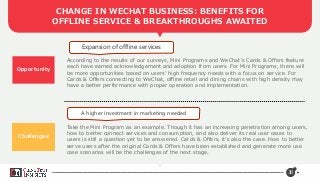 38
CHANGE IN WECHAT BUSINESS: BENEFITS FOR
OFFLINE SERVICE & BREAKTHROUGHS AWAITED
Opportunity
Expansion of offline services
A higher investment in marketing needed
According to the results of our surveys, Mini Programs and WeChat’s Cards & Offers feature
each have earned acknowledgement and adoption from users. For Mini Programs, there will
be more opportunities based on users’ high frequency needs with a focus on service. For
Cards & Offers connecting to WeChat, offline retail and dining chains with high density may
have a better performance with proper operation and implementation.
Take the Mini Program as an example. Though it has an increasing penetration among users,
how to better connect services and consumption, and also deliver its real user cases to
users is still a question yet to be answered. Cards & Offers, it’s also the case. How to better
serve users after the original Cards & Offers have been established and generate more use
case scenarios will be the challenges of the next stage.
Challenges
 