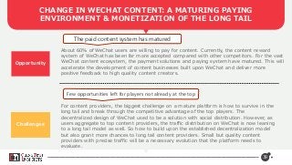 39
CHANGE IN WECHAT CONTENT: A MATURING PAYING
ENVIRONMENT & MONETIZATION OF THE LONG TAIL
Opportunity
The paid content system has matured
Few opportunities left for players not already at the top
About 60% of WeChat users are willing to pay for content. Currently, the content reward
system of WeChat has been far more accepted compared with other competitors. For the vast
WeChat content ecosystem, the payment solutions and paying system have matured. This will
accelerate the development of content businesses built upon WeChat and deliver more
positive feedback to high quality content creators.
For content providers, the biggest challenge on a mature platform is how to survive in the
long tail and break through the competitive advantage of the top players. The
decentralized design of WeChat used to be a solution with social distribution. However, as
users aggregate to top content providers, the traffic distribution on WeChat is now leaning
to a long tail model as well. So how to build upon the established decentralization model
but also grant more chances to long tail content providers. Small but quality content
providers with precise traffic will be a necessary evolution that the platform needs to
evaluate.
Challenges
 