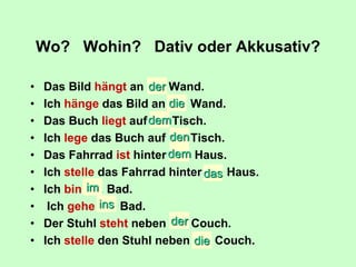 Wo? Wohin? Dativ oder Akkusativ?
• Das Bild hängt an ….. Wand.
• Ich hänge das Bild an ….. Wand.
• Das Buch liegt auf ….. Tisch.
• Ich lege das Buch auf ….. Tisch.
• Das Fahrrad ist hinter ….. Haus.
• Ich stelle das Fahrrad hinter ….. Haus.
• Ich bin ….. Bad.
• Ich gehe ….. Bad.
• Der Stuhl steht neben ….. Couch.
• Ich stelle den Stuhl neben ….. Couch.
der
die
dem
den
die
im
das
dem
der
ins