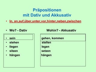 Präpositionen
mit Dativ und Akkusativ
• In, an,auf,über,unter,vor,hinter,neben,zwischen
• Wo? - Dativ Wohin? - Akkusativ
• sein gehen, kommen
• stehen stellen
• liegen legen
• sitzen setzen
• hängen hängen
