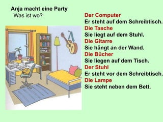 Anja macht eine Party
Was ist wo? Der Computer
Er steht auf dem Schreibtisch.
Die Tasche
Sie liegt auf dem Stuhl.
Die Gitarre
Sie hängt an der Wand.
Die Bücher
Sie liegen auf dem Tisch.
Der Stuhl
Er steht vor dem Schreibtisch.
Die Lampe
Sie steht neben dem Bett.
