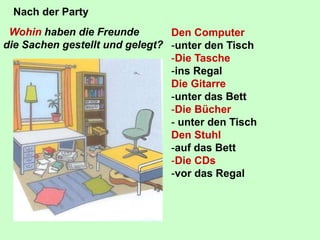 Wohin haben die Freunde
die Sachen gestellt und gelegt?
Nach der Party
Den Computer
-unter den Tisch
-Die Tasche
-ins Regal
Die Gitarre
-unter das Bett
-Die Bücher
- unter den Tisch
Den Stuhl
-auf das Bett
-Die CDs
-vor das Regal