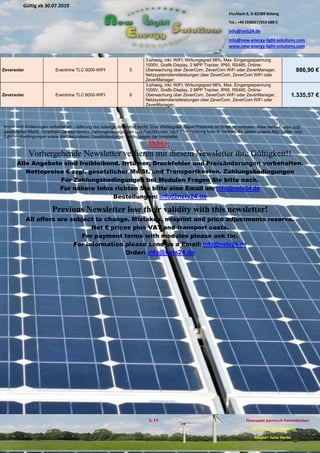 Pischlach 6, D-82389 Böbing
Tel.: +49 (0)8867/919 688 0
info@nels24.de
info@new-energy-light-solutions.com
www.new-energy-light-solutions.com
S. 19 Finanzamt Garmisch-Partenkirchen
UST-ID-Nr: DE238049655
Inhaber: Jutta Hertel
Gültig ab 30.07.2019
.02.2019
.11.2018
..05.2018
Zeversolar Evershine TLC 5000-WIFI 5
3-phasig, inkl. WIFI; Wirkungsgrad 98%, Max. Eingangsspannung
1000V, Grafik-Display, 2 MPP Tracker, IP65, RS485, Online-
Überwachung über ZeverCom, ZeverCom WiFi oder ZeverManager,
Netzsystemdienstleistungen über ZeverCom, ZeverCom WiFi oder
ZeverManager;
986,90 €
Zeversolar Evershine TLC 8000-WIFI 8
3-phasig, inkl. WIFI; Wirkungsgrad 98%, Max. Eingangsspannung
1000V, Grafik-Display, 2 MPP Tracker, IP65, RS485, Online-
Überwachung über ZeverCom, ZeverCom WiFi oder ZeverManager,
Netzsystemdienstleistungen über ZeverCom, ZeverCom WiFi oder
ZeverManager;
1.335,57 €
Irrtum und Änderungen vorbehalten. Lieferung nur solange der Vorrat reicht. Eine Weitergabe dieser Preisliste an Dritte ist verboten. Alles Netto-Preise zzgl.
gesetzlicher MwSt. (innerhalb Deutschlands). Zahlungsbedingungen und Frachtkosten nach Vereinbarung bzw. lt. Vertrag. Es gelten unsere Allg. Liefer- und
Zahlungsbedingungen sowie die Besonderen Gewährleistungs- bedingungen der Hersteller.
INFO:
Vorhergehende Newsletter verlieren mit diesem Newsletter ihre Gültigkeit!!
Alle Angebote sind freibleibend. Irrtümer, Druckfehler und Preisänderungen vorbehalten.
Nettopreise € zzgl. gesetzlicher MwSt. und Transportkosten. Zahlungsbedingungen
Für Zahlungsbedingungen bei Modulen Fragen Sie bitte nach.
Für nähere Infos richten Sie bitte eine Email an: info@nels24.de
Bestellungen: info@nels24.de
Previous Newsletter lose their validity with this newsletter!
All offers are subject to change. Mistakes, misprint and price adjustments reserve.
Net € prices plus VAT and transport costs.
For payment terms with modules please ask for.
For information please send us a Email: info@nels24.de
Order: info@nels24.de
 
