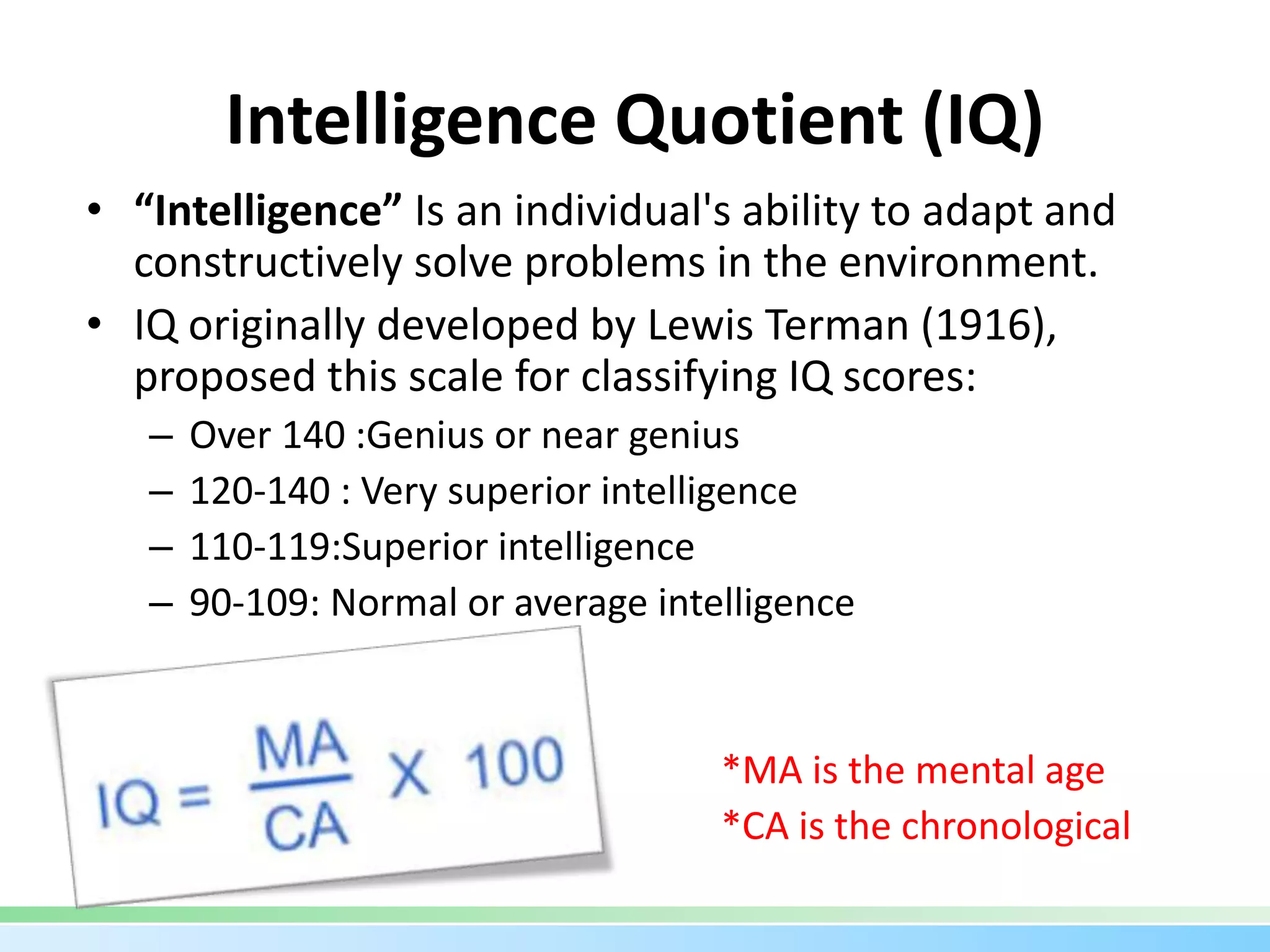 Intelligence Quotient (IQ)
• “Intelligence” Is an individual's ability to adapt and
constructively solve problems in the environment.
• IQ originally developed by Lewis Terman (1916),
proposed this scale for classifying IQ scores:
– Over 140 :Genius or near genius
– 120-140 : Very superior intelligence
– 110-119:Superior intelligence
– 90-109: Normal or average intelligence
*MA is the mental age
*CA is the chronological
 