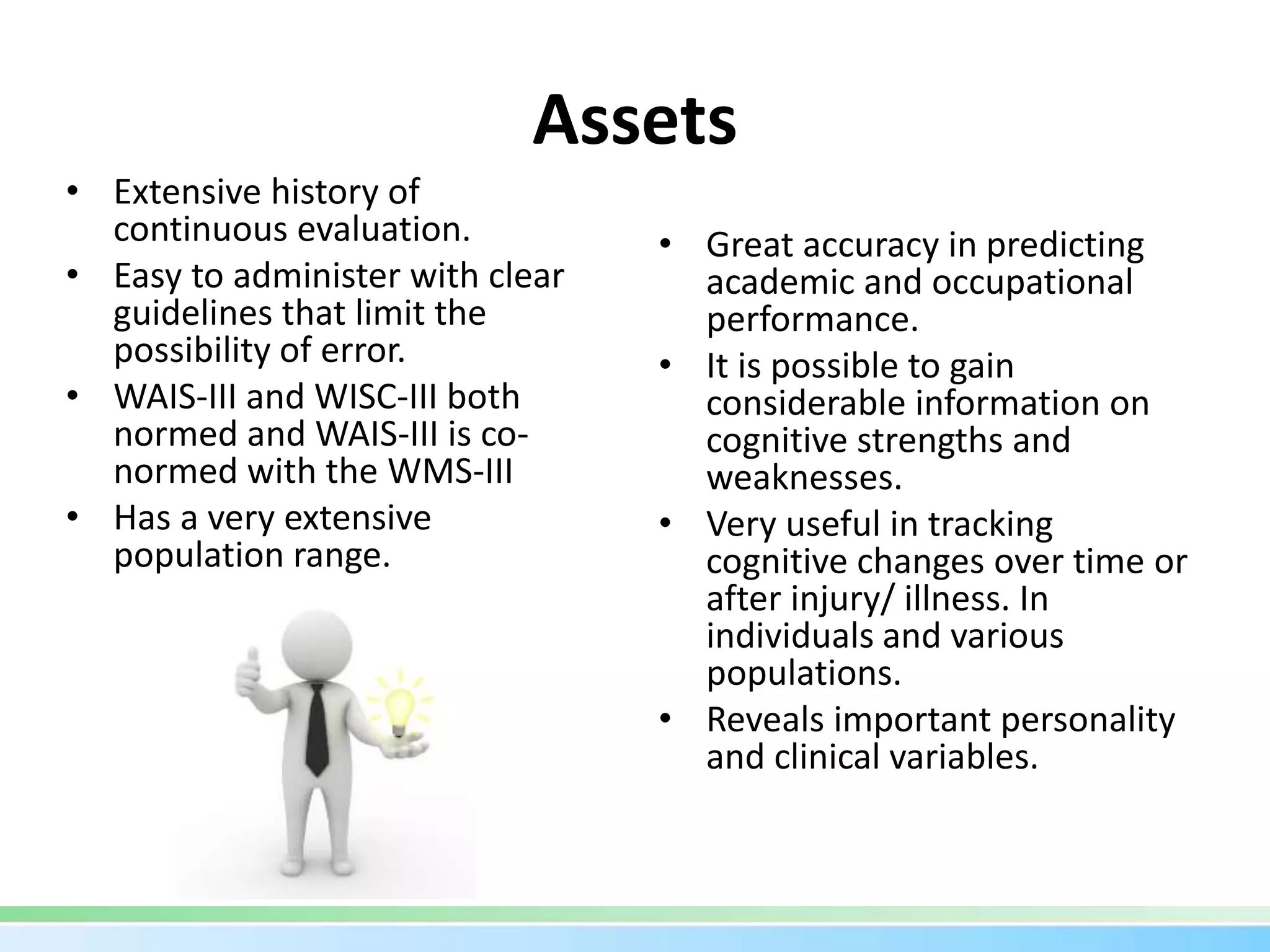 Assets
• Extensive history of
continuous evaluation.
• Easy to administer with clear
guidelines that limit the
possibility of error.
• WAIS-III and WISC-III both
normed and WAIS-III is co-
normed with the WMS-III
• Has a very extensive
population range.
• Great accuracy in predicting
academic and occupational
performance.
• It is possible to gain
considerable information on
cognitive strengths and
weaknesses.
• Very useful in tracking
cognitive changes over time or
after injury/ illness. In
individuals and various
populations.
• Reveals important personality
and clinical variables.
 