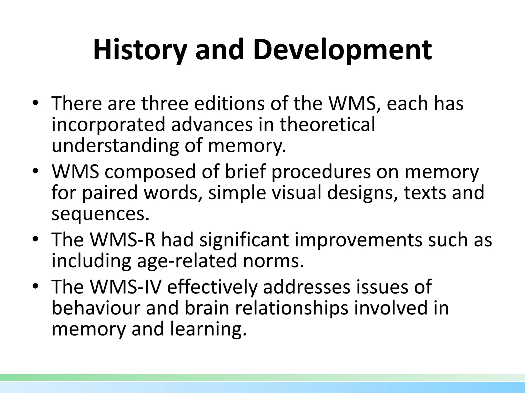 History and Development
• There are three editions of the WMS, each has
incorporated advances in theoretical
understanding of memory.
• WMS composed of brief procedures on memory
for paired words, simple visual designs, texts and
sequences.
• The WMS-R had significant improvements such as
including age-related norms.
• The WMS-IV effectively addresses issues of
behaviour and brain relationships involved in
memory and learning.
 
