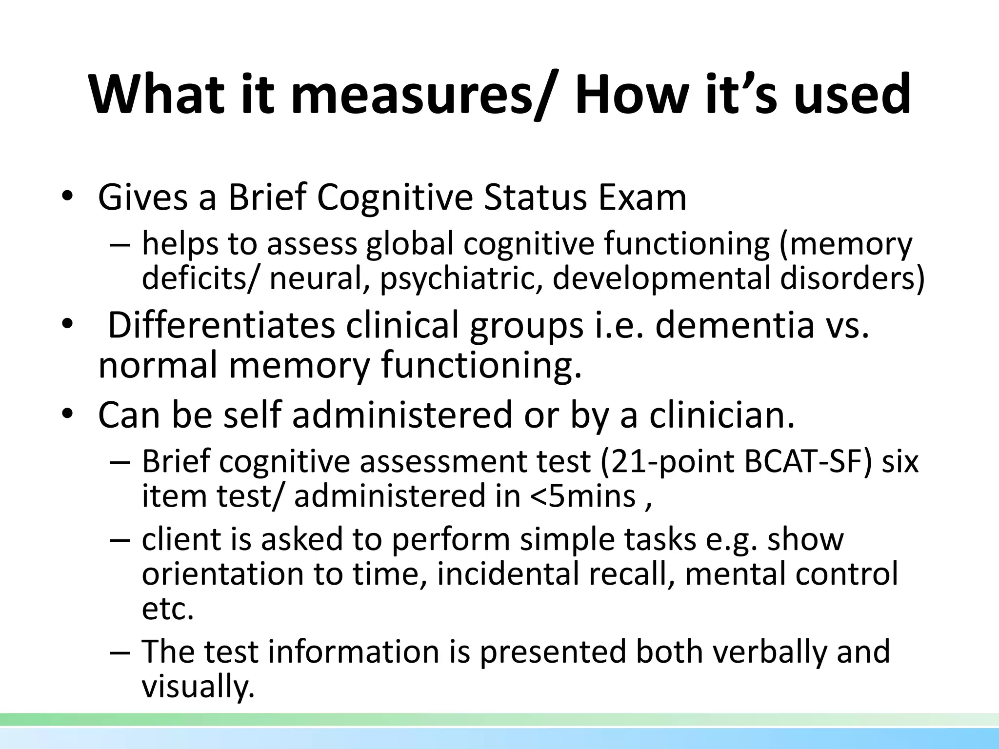 What it measures/ How it’s used
• Gives a Brief Cognitive Status Exam
– helps to assess global cognitive functioning (memory
deficits/ neural, psychiatric, developmental disorders)
• Differentiates clinical groups i.e. dementia vs.
normal memory functioning.
• Can be self administered or by a clinician.
– Brief cognitive assessment test (21-point BCAT-SF) six
item test/ administered in <5mins ,
– client is asked to perform simple tasks e.g. show
orientation to time, incidental recall, mental control
etc.
– The test information is presented both verbally and
visually.
 