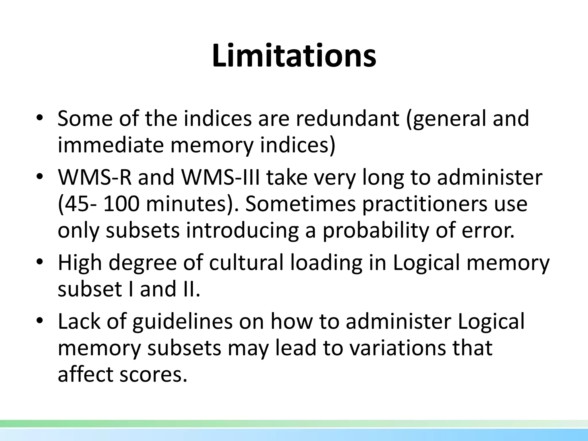 Limitations
• Some of the indices are redundant (general and
immediate memory indices)
• WMS-R and WMS-III take very long to administer
(45- 100 minutes). Sometimes practitioners use
only subsets introducing a probability of error.
• High degree of cultural loading in Logical memory
subset I and II.
• Lack of guidelines on how to administer Logical
memory subsets may lead to variations that
affect scores.
 