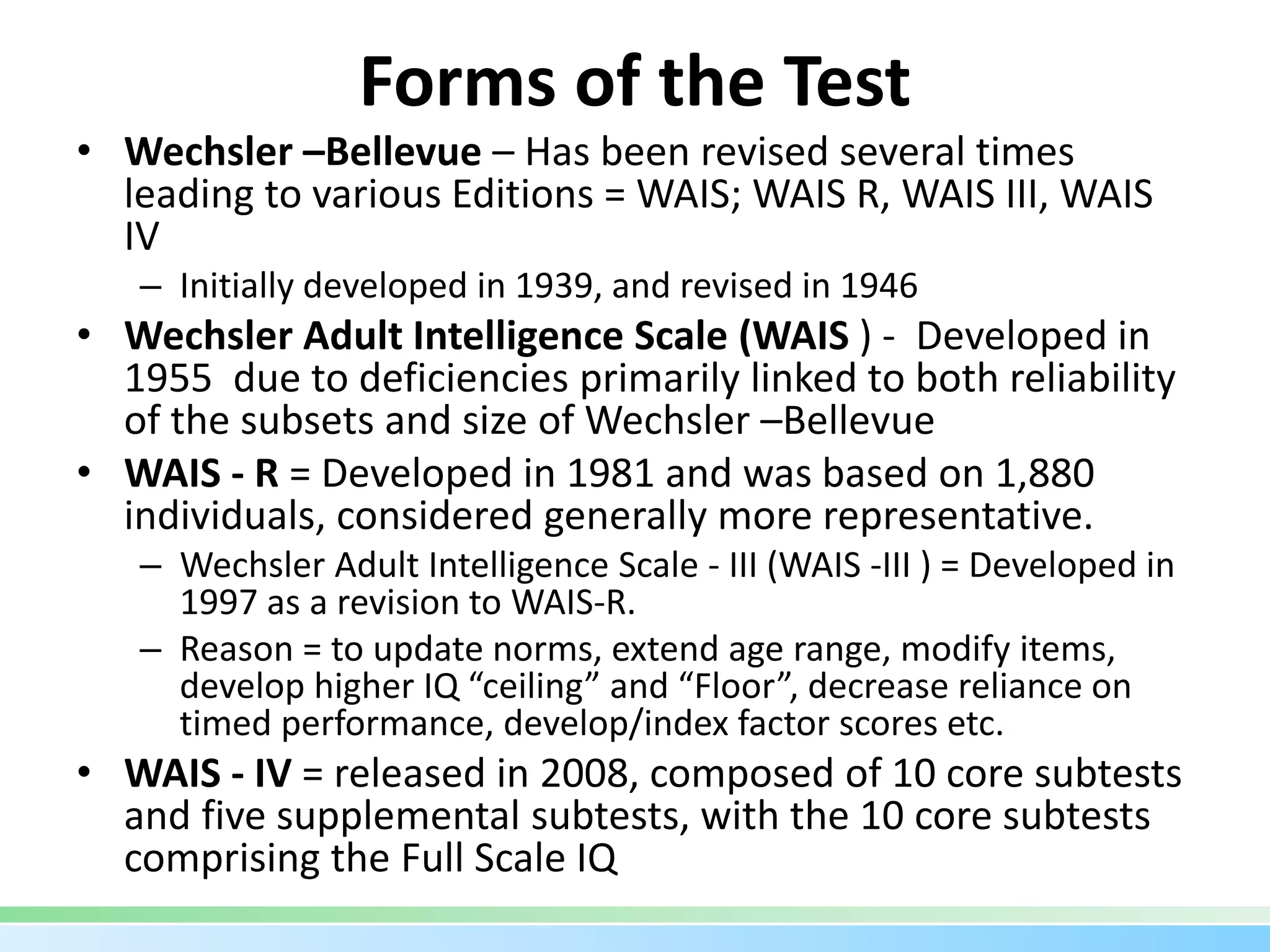 Forms of the Test
• Wechsler –Bellevue – Has been revised several times
leading to various Editions = WAIS; WAIS R, WAIS III, WAIS
IV
– Initially developed in 1939, and revised in 1946
• Wechsler Adult Intelligence Scale (WAIS ) - Developed in
1955 due to deficiencies primarily linked to both reliability
of the subsets and size of Wechsler –Bellevue
• WAIS - R = Developed in 1981 and was based on 1,880
individuals, considered generally more representative.
– Wechsler Adult Intelligence Scale - III (WAIS -III ) = Developed in
1997 as a revision to WAIS-R.
– Reason = to update norms, extend age range, modify items,
develop higher IQ “ceiling” and “Floor”, decrease reliance on
timed performance, develop/index factor scores etc.
• WAIS - IV = released in 2008, composed of 10 core subtests
and five supplemental subtests, with the 10 core subtests
comprising the Full Scale IQ
 