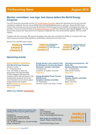 WEC Inside
World Energy Inside August2016
Member committees’ new logo: last chance before the World Energy
Congress
The 2016 Executive Assembly and the 23
rd
World Energy Congress will be the opportune time for the Council’s
members to celebrate the new visual identity they enthusiastically approved a year ago. Almost 60 MCs have
chosen their new logo and we encourage all remaining World Energy Council member committees who have not
yet been in touch to contact Kristina at acker@worldenergy.org with their preferred option by 27 August. This will
ensure they receive their logo before the Congress to celebrate their new visual identity together with the whole
network.
Together with the new logos, MC specific templates have also been provided for all MCs to maximise their new
brand exposure through email signatures, letterheads, powerpoint and many more.
Some of our new MC logos include:
Upcoming events
WORLD ENERGY CONGRESS
23rd World Energy Congress
Istanbul, Turkey
9 - 13 October 2016
Over 100 heads of state and
government and approximately
10,000 delegates will attend the
Congress which will host close to 250
distinguished speakers and is the
most important summit where global
energy policies are shaped.
Email info@wec2016istanbul.org.tr
with any questions.
Read more
ABOUT ALL EVENTS: READ MORE
Energy Sector in the context of the
EU Strategy for the Danube Region
Romanian member committee
15 September
University of Galtati, Romania
Read more
Energy Breakfast Panel/ Toronto
Global Forum
Canadian member committee
13
th
September
Fairmont Royal York Hotel, Toronto
International Symposium - Oil
Shale 100
Estonian Member Committee
20 - 23 September
Kultuurikate, Estonia
Read more
Energietag
German member committee
29 September
Berlin, Germany
Read more
World Energy Inside is the exclusive news
briefing for the Council’s global network.
Published by:
Christoph Frei, Secretary General
62–64 Cornhill, London EC3V 3NH,
United Kingdom
Tel: +44 207734 5996 | Fax: +44 207734 5926
Skype: christoph-frei
AllEditor:
Lucy Chakaodza
Tel: +44 207 292 2090
Email: chakaodza@worldenergy.org
Back issues are available upon
request. Please contact the editor.
© 2016 World Energy Council
Forthcoming News August 2016
2016
 