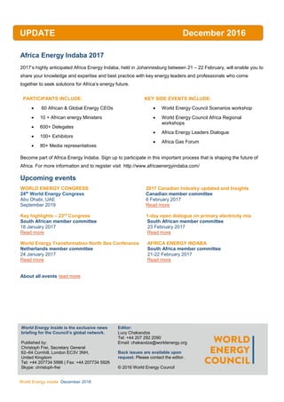 WEC
Inside
World Energy Inside December 2016
Africa Energy Indaba 2017
2017’s highly anticipated Africa Energy Indaba, held in Johannesburg between 21 – 22 February, will enable you to
share your knowledge and expertise and best practice with key energy leaders and professionals who come
together to seek solutions for Africa’s energy future.
PARTICIPANTS INCLUDE:
 60 African & Global Energy CEOs
 10 + African energy Ministers
 600+ Delegates
 100+ Exhibitors
 80+ Media representatives
KEY SIDE EVENTS INCLUDE:
 World Energy Council Scenarios workshop
 World Energy Council Africa Regional
workshops
 Africa Energy Leaders Dialogue
 Africa Gas Forum
Become part of Africa Energy Indaba. Sign up to participate in this important process that is shaping the future of
Africa. For more information and to register visit http://www.africaenergyindaba.com/
Upcoming events
WORLD ENERGY CONGRESS 2017 Canadian Industry updated and Insights
24th
World Energy Congress Canadian member committee
Abu Dhabi, UAE 6 February 2017
September 2019 Read more
Key highlights – 23rd
Congress 1-day open dialogue on primary electricity mix
South African member committee South African member committee
18 January 2017 23 February 2017
Read more Read more
World Energy Transformation North Sea Conference AFRICA ENERGY INDABA
Netherlands member committee South Africa member committee
24 January 2017 21-22 February 2017
Read more Read more
About all events read more
UPDATE December 2016
World Energy Inside is the exclusive news
briefing for the Council’s global network.
Published by:
Christoph Frei, Secretary General
62–64 Cornhill, London EC3V 3NH,
United Kingdom
Tel: +44 207734 5996 | Fax: +44 207734 5926
Skype: christoph-frei
AllEditor:
Lucy Chakaodza
Tel: +44 207 292 2090
Email: chakaodza@worldenergy.org
Back issues are available upon
request. Please contact the editor.
© 2016 World Energy Council
 