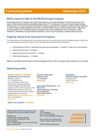 WEC
Inside
World Energy Inside September 2016
Media exposure high at 23rd World Energy Congress
As we edge closer to Congress, with under three weeks to go, we are pleased to confirm that more than 150
top-tier media outlets including Handelsblatt, Bloomberg TV, The National, Xinhua and Anadolu News Agency
will be present. A number of member committees have also confirmed their intention to attend either as exhibitors
or will be bringing media delegations with them. As well as CNBC being our official media partner, CNN will be
running adverts on the Congress channel in between prime news programmes such as Amanpour, CNN
newsroom, CNN Money and Quest Means Business, in the run up to congress so please keep an eye out!
Flagship reports to be launched at Congress
The Programme and Studies teams have worked very hard in producing the Council’s flagship reports. Apart from
the report already launched this year to date, the following will be launched at Congress:
 Energy Efficiency Policies: A straight path towards energy sustainability – 3 October (1 week to go to the Congress!)
 World Energy Scenarios – 10 October
 World Energy Trilemma Index 2016 – 11 October
 World Energy Resources – 12 October
Member committees should receive their MC packages shortly in order to support media outreach in your markets.
Upcoming events
WORLD ENERGY CONGRESS
23rd World Energy Congress
Istanbul, Turkey
9 - 13 October 2016
Over 100 heads of state and
government and approximately
10,000 delegates will attend the
Congress which will host close to 250
distinguished speakers and is the
most important summit where global
energy policies are shaped.
Email info@wec2016istanbul.org.tr
with any questions.
Read more
ABOUT ALL EVENTS: READ MORE
Executive Assembly
Istanbul Turkey
7 -10 October
Read more
International Symposium – oil
Shale 100
Estonian Member Committee
20-23 September
Kultuurikate, Estonia
Read more
Energietag
German member committee
29 September
Berlin, Germany
Read more
World Energy Inside is the exclusive news
briefing for the Council’s global network.
Published by:
Christoph Frei, Secretary General
62–64 Cornhill, London EC3V 3NH,
United Kingdom
Tel: +44 207734 5996 | Fax: +44 207734 5926
Skype: christoph-frei
AllEditor:
Lucy Chakaodza
Tel: +44 207 292 2090
Email: chakaodza@worldenergy.org
Back issues are available upon
request. Please contact the editor.
© 2016 World Energy Council
Forthcoming News September 2016
2016
 