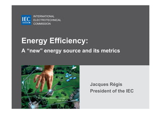 INTERNATIONAL
    ELECTROTECHNICAL
    COMMISSION




Energy Efficiency:
A “new” energy source and its metrics




                         Jacques Régis
                         President of the IEC
 