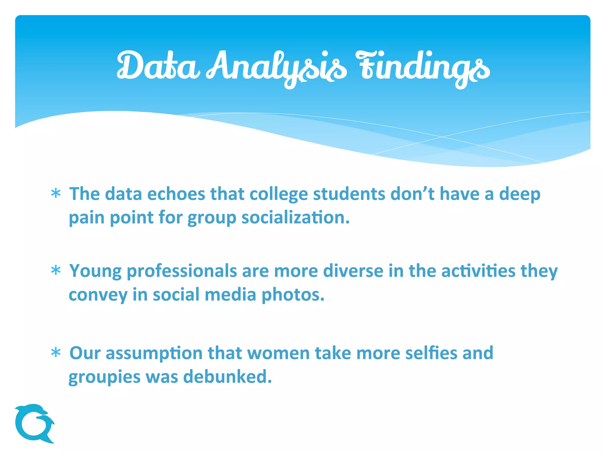  The data echoes that college students don’t have a deep
pain point for group socialization.
 Young professionals are more diverse in the activities they
convey in social media photos.
 Our assumption that women take more selfies and
groupies was debunked.
Data Analysis Findings
 