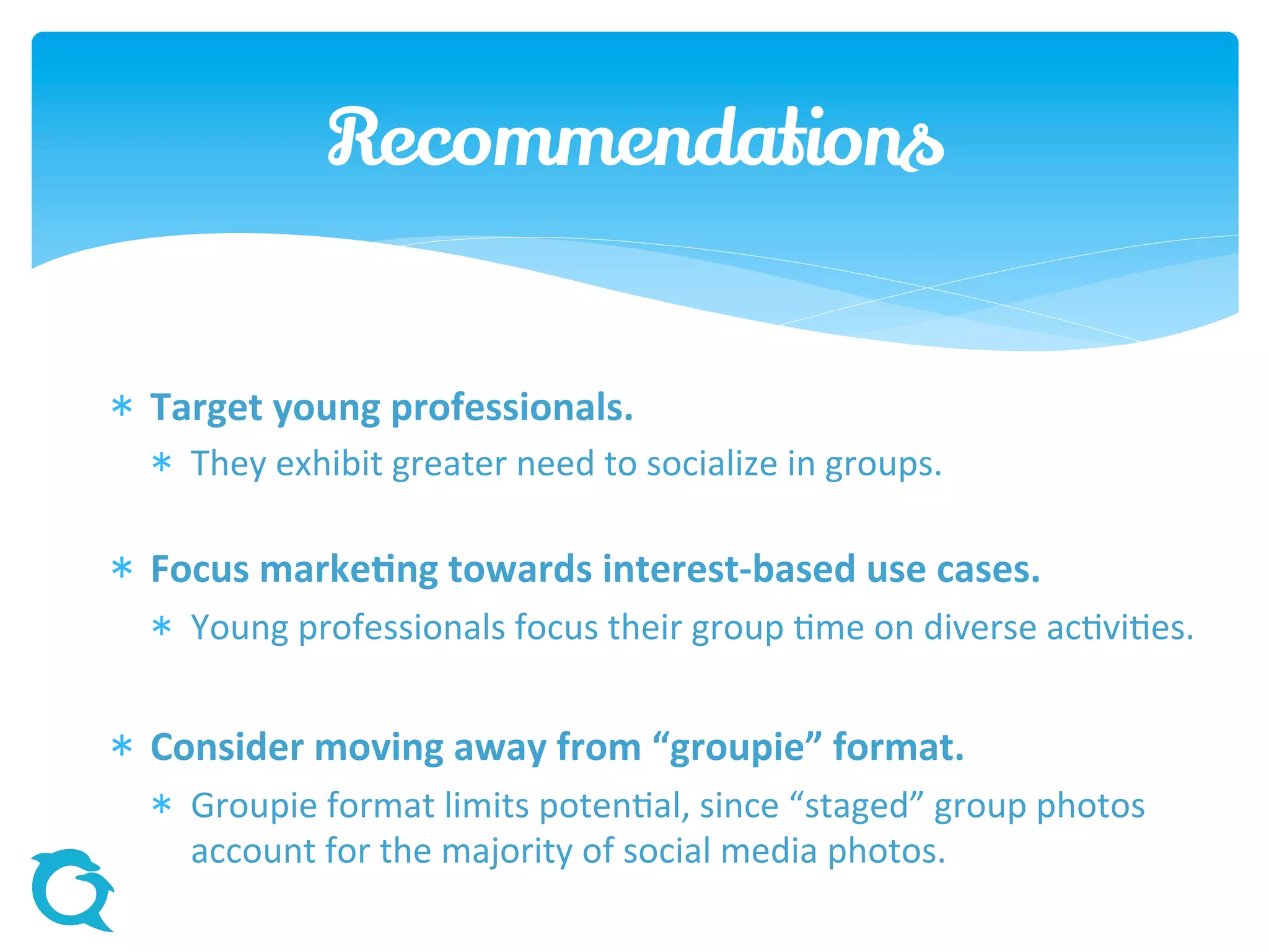  Target young professionals.
 They exhibit greater need to socialize in groups.
 Focus marketing towards interest-based use cases.
 Young professionals focus their group time on diverse activities.
 Consider moving away from “groupie” format.
 Groupie format limits potential, since “staged” group photos
account for the majority of social media photos.
Recommendations
 