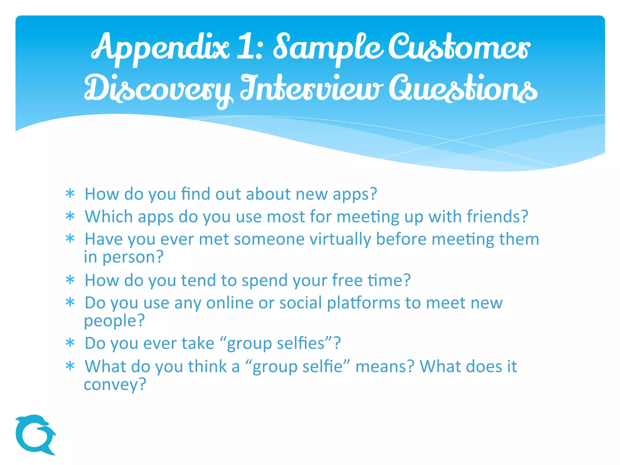 How do you find out about new apps?
 Which apps do you use most for meeting up with friends?
 Have you ever met someone virtually before meeting them
in person?
 How do you tend to spend your free time?
 Do you use any online or social platforms to meet new
people?
 Do you ever take “group selfies”?
 What do you think a “group selfie” means? What does it
convey?
Appendix 1: Sample Customer
Discovery Interview Questions
 