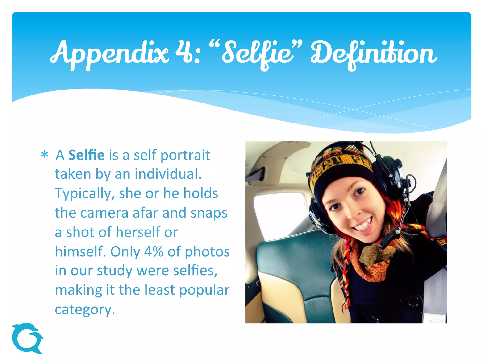 Appendix 4: “Selfie” Definition
 A Selfie is a self portrait
taken by an individual.
Typically, she or he holds
the camera afar and snaps
a shot of herself or himself.
Only 4% of photos in our
study were selfies, making
it the least popular
category.
 