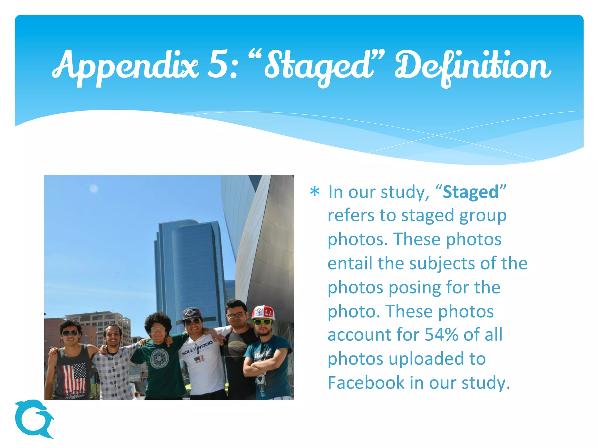 Appendix 5: “Staged” Definition
 In our study, “Staged”
refers to staged group
photos. These photos
entail the subjects of the
photos posing for the
photo. These photos
account for 54% of all
photos uploaded to
Facebook in our study.
 