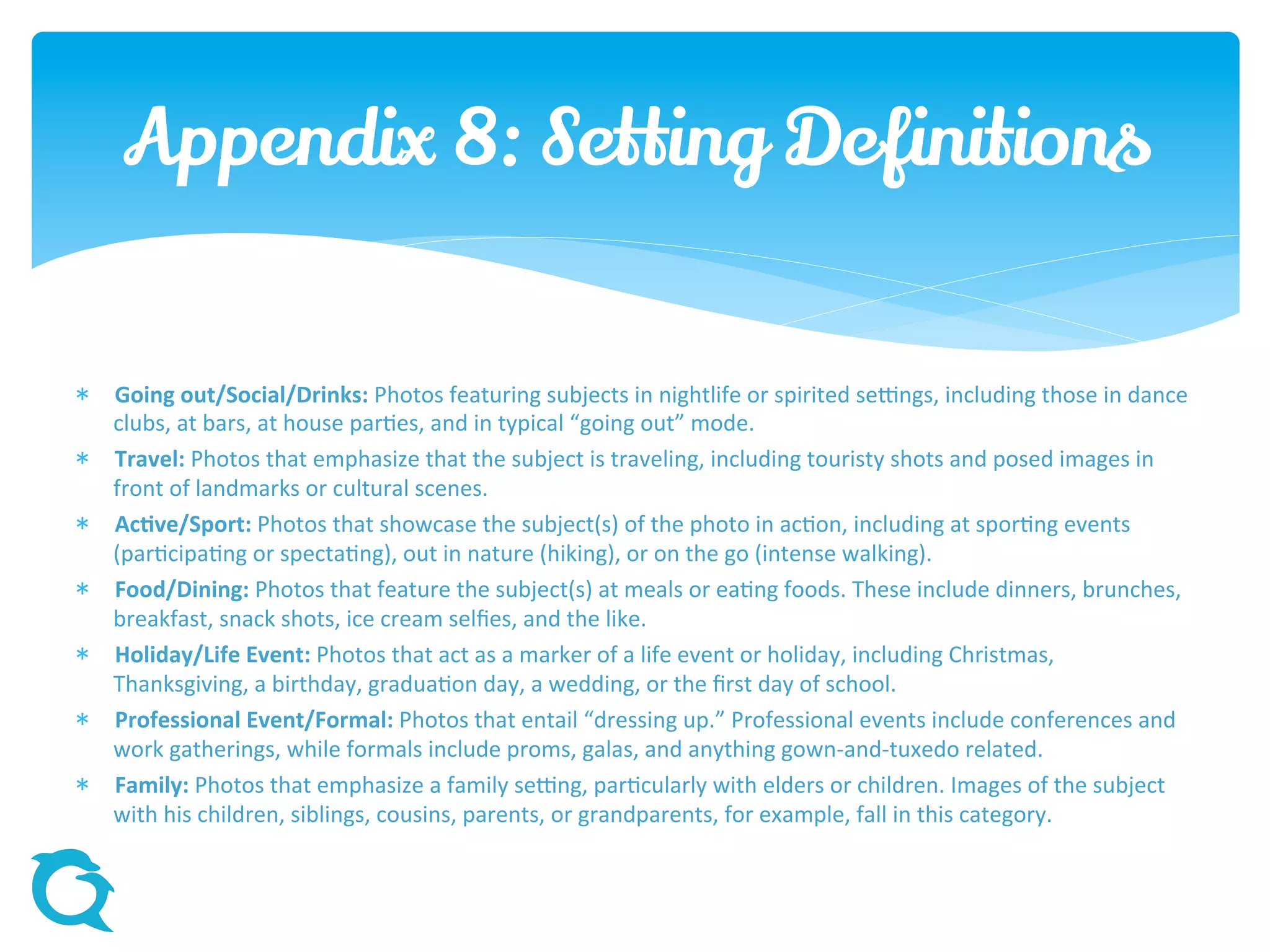  Going out/Social/Drinks: Photos featuring subjects in nightlife or spirited settings, including those in dance
clubs, at bars, at house parties, and in typical “going out” mode.
 Travel: Photos that emphasize that the subject is traveling, including touristy shots and posed images in
front of landmarks or cultural scenes.
 Active/Sport: Photos that showcase the subject(s) of the photo in action, including at sporting events
(participating or spectating), out in nature (hiking), or on the go (intense walking).
 Food/Dining: Photos that feature the subject(s) at meals or eating foods. These include dinners, brunches,
breakfast, snack shots, ice cream selfies, and the like.
 Holiday/Life Event: Photos that act as a marker of a life event or holiday, including Christmas, Thanksgiving,
a birthday, graduation day, a wedding, or the first day of school.
 Professional Event/Formal: Photos that entail “dressing up.” Professional events include conferences and
work gatherings, while formals include proms, galas, and anything gown-and-tuxedo related.
 Family: Photos that emphasize a family setting, particularly with elders or children. Images of the subject
with his children, siblings, cousins, parents, or grandparents, for example, fall in this category.
Appendix 8: Setting Definitions
 