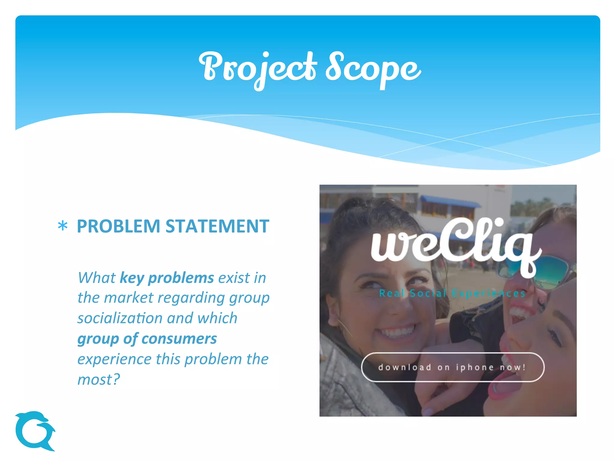 Project Scope
 PROBLEM STATEMENT
What key problems exist in
the market regarding group
socialization and which
group of consumers
experience this problem the
most?
 