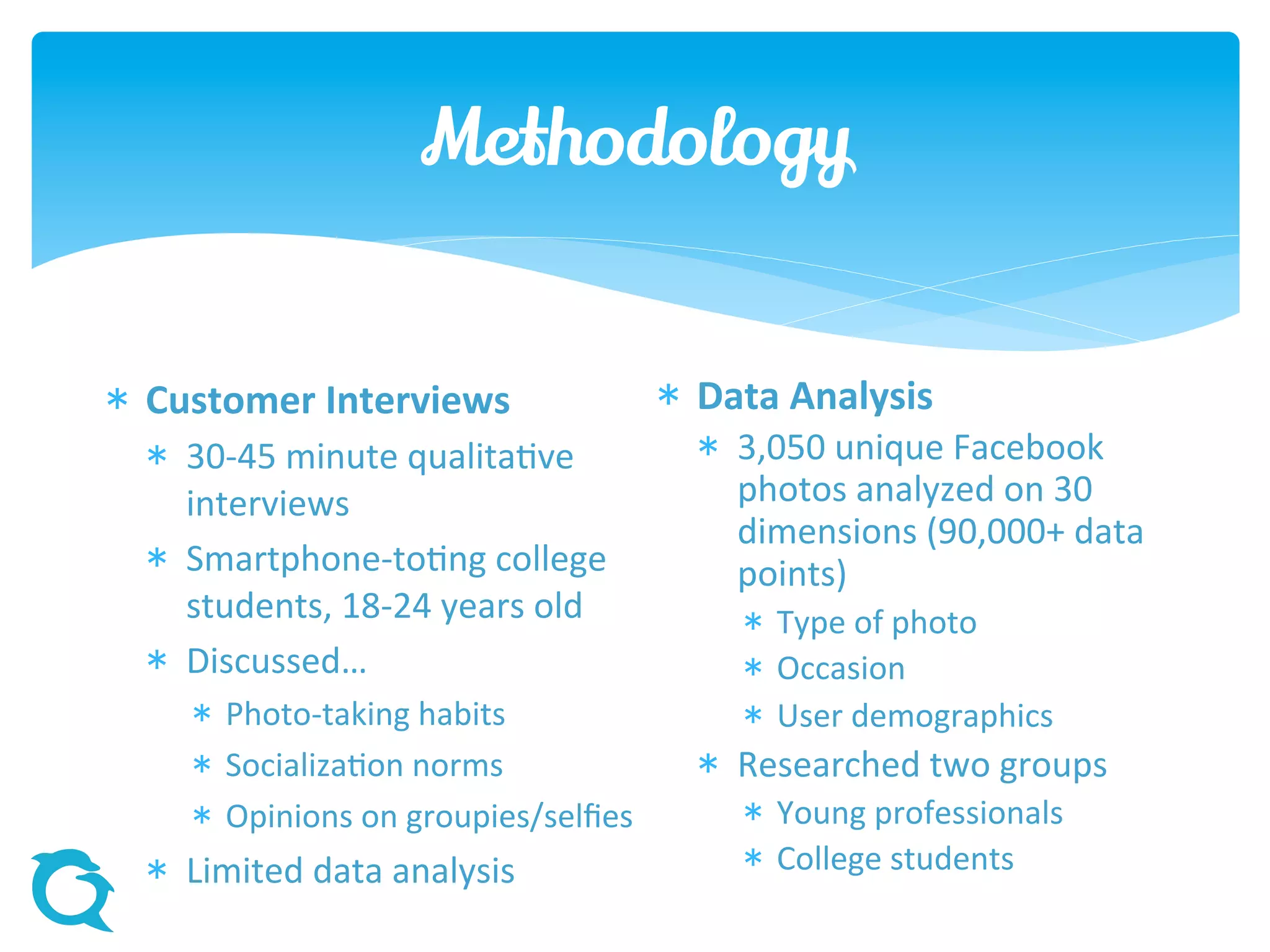 Methodology
 Customer Interviews
 30-45 minute qualitative
interviews
 Smartphone-toting college
students, 18-24 years old
 Discussed…
 Photo-taking habits
 Socialization norms
 Opinions on groupies/selfies
 Limited data analysis
 Data Analysis
 3,050 unique Facebook
photos analyzed on 30
dimensions (90,000+ data
points)
 Type of photo
 Occasion
 User demographics
 Researched two groups
 Young professionals
 College students
 