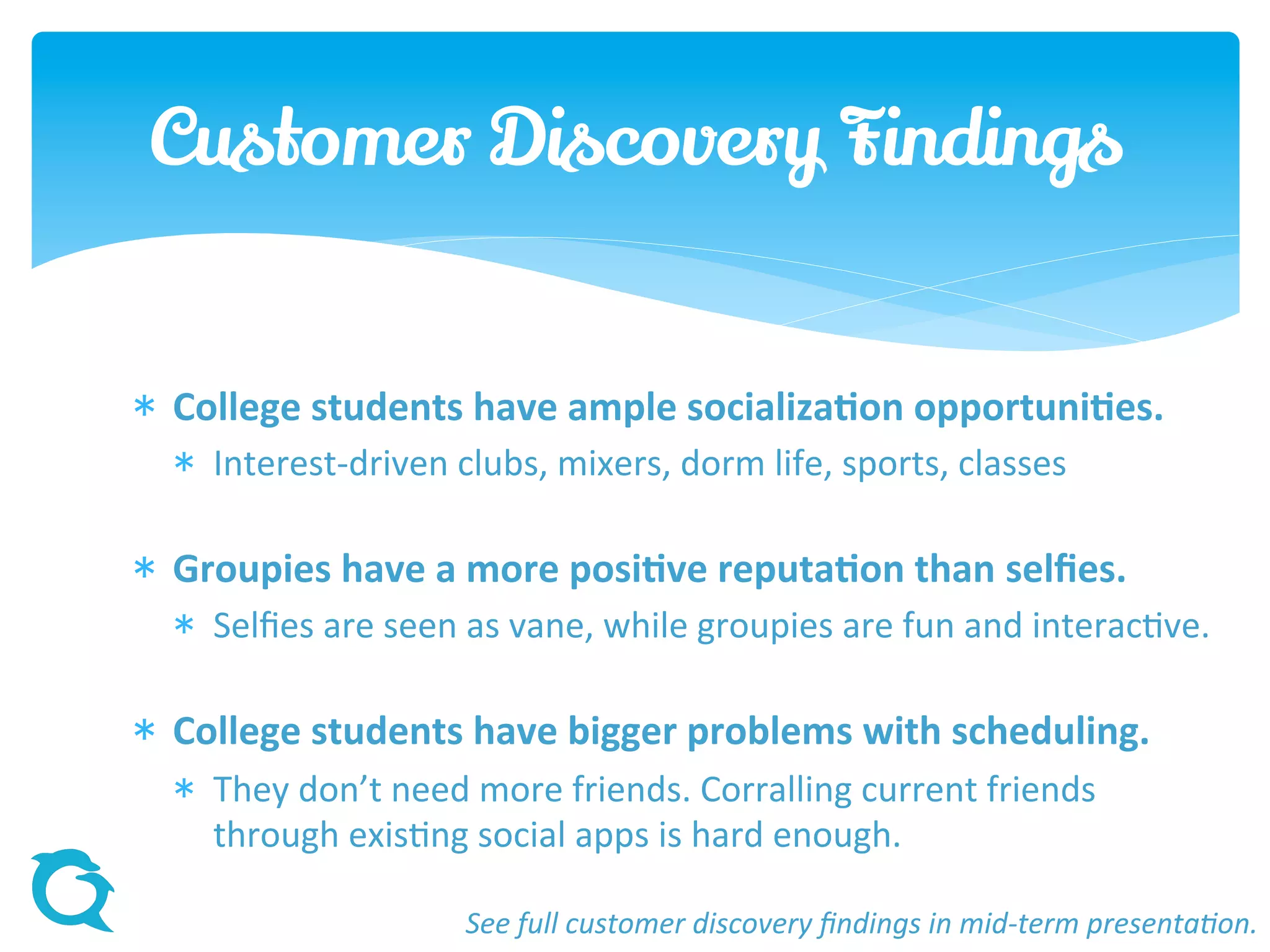  College students have ample socialization opportunities.
 Interest-driven clubs, mixers, dorm life, sports, classes
 Groupies have a more positive reputation than selfies.
 Selfies are seen as vane, while groupies are fun and interactive.
 College students have bigger problems with scheduling.
 They don’t need more friends. Corralling current friends
through existing social apps is hard enough.
Customer Discovery Findings
See full customer discovery findings in mid-term presentation.
 