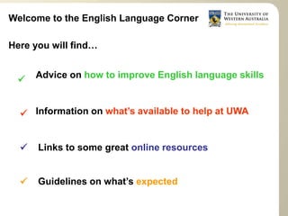 Welcome to the English Language Corner

Here you will find…


      Advice on how to improve English language skills
 


   Information on what’s available to help at UWA


     Links to some great online resources


      Guidelines on what’s expected
  
 